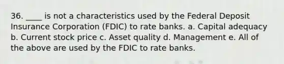 36. ____ is not a characteristics used by the Federal Deposit Insurance Corporation (FDIC) to rate banks. a. Capital adequacy b. Current stock price c. Asset quality d. Management e. All of the above are used by the FDIC to rate banks.