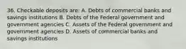 36. Checkable deposits are: A. Debts of commercial banks and savings institutions B. Debts of the Federal government and government agencies C. Assets of the Federal government and government agencies D. Assets of commercial banks and savings institutions