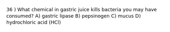 36 ) What chemical in gastric juice kills bacteria you may have consumed? A) gastric lipase B) pepsinogen C) mucus D) hydrochloric acid (HCl)