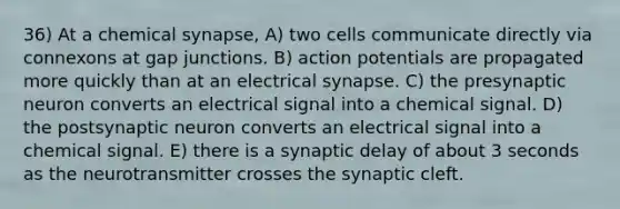 36) At a chemical synapse, A) two cells communicate directly via connexons at gap junctions. B) action potentials are propagated more quickly than at an electrical synapse. C) the presynaptic neuron converts an electrical signal into a chemical signal. D) the postsynaptic neuron converts an electrical signal into a chemical signal. E) there is a synaptic delay of about 3 seconds as the neurotransmitter crosses the synaptic cleft.