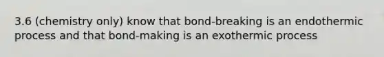 3.6 (chemistry only) know that bond-breaking is an endothermic process and that bond-making is an exothermic process