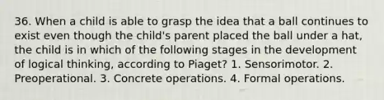 36. When a child is able to grasp the idea that a ball continues to exist even though the child's parent placed the ball under a hat, the child is in which of the following stages in the development of logical thinking, according to Piaget? 1. Sensorimotor. 2. Preoperational. 3. Concrete operations. 4. Formal operations.