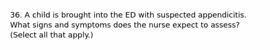 36. A child is brought into the ED with suspected appendicitis. What signs and symptoms does the nurse expect to assess? (Select all that apply.)