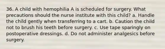 36. A child with hemophilia A is scheduled for surgery. What precautions should the nurse institute with this child? a. Handle the child gently when transferring to a cart. b. Caution the child not to brush his teeth before surgery. c. Use tape sparingly on postoperative dressings. d. Do not administer analgesics before surgery.