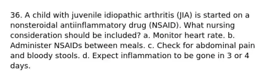 36. A child with juvenile idiopathic arthritis (JIA) is started on a nonsteroidal antiinflammatory drug (NSAID). What nursing consideration should be included? a. Monitor heart rate. b. Administer NSAIDs between meals. c. Check for abdominal pain and bloody stools. d. Expect inflammation to be gone in 3 or 4 days.