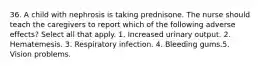 36. A child with nephrosis is taking prednisone. The nurse should teach the caregivers to report which of the following adverse effects? Select all that apply. 1. Increased urinary output. 2. Hematemesis. 3. Respiratory infection. 4. Bleeding gums.5. Vision problems.