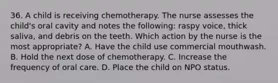 36. A child is receiving chemotherapy. The nurse assesses the child's oral cavity and notes the following: raspy voice, thick saliva, and debris on the teeth. Which action by the nurse is the most appropriate? A. Have the child use commercial mouthwash. B. Hold the next dose of chemotherapy. C. Increase the frequency of oral care. D. Place the child on NPO status.