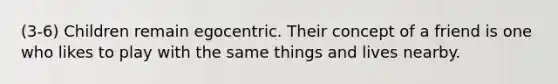 (3-6) Children remain egocentric. Their concept of a friend is one who likes to play with the same things and lives nearby.