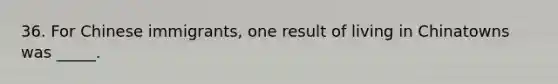 36. For Chinese immigrants, one result of living in Chinatowns was _____.