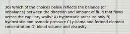 36) Which of the choices below reflects the balance (or imbalance) between the direction and amount of fluid that flows across the capillary walls? A) hydrostatic pressure only B) hydrostatic and osmotic pressure C) plasma and formed element concentration D) blood volume and viscosity