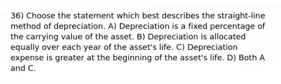 36) Choose the statement which best describes the straight-line method of depreciation. A) Depreciation is a fixed percentage of the carrying value of the asset. B) Depreciation is allocated equally over each year of the asset's life. C) Depreciation expense is greater at the beginning of the asset's life. D) Both A and C.