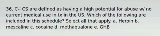 36. C-I CS are defined as having a high potential for abuse w/ no current medical use in tx in the US. Which of the following are included in this schedule? Select all that apply. a. Heroin b. mescaline c. cocaine d. methaqualone e. GHB