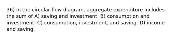 36) In the circular flow diagram, aggregate expenditure includes the sum of A) saving and investment. B) consumption and investment. C) consumption, investment, and saving. D) income and saving.