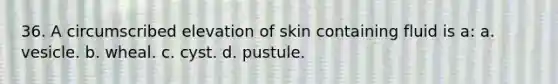 36. A circumscribed elevation of skin containing fluid is a: a. vesicle. b. wheal. c. cyst. d. pustule.