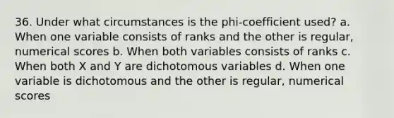 36. Under what circumstances is the phi-coefficient used? a. When one variable consists of ranks and the other is regular, numerical scores b. When both variables consists of ranks c. When both X and Y are dichotomous variables d. When one variable is dichotomous and the other is regular, numerical scores