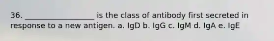 36. __________________ is the class of antibody first secreted in response to a new antigen. a. IgD b. IgG c. IgM d. IgA e. IgE