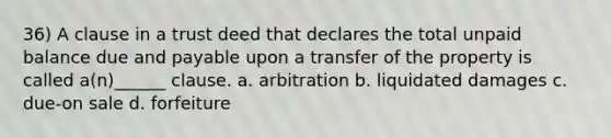 36) A clause in a trust deed that declares the total unpaid balance due and payable upon a transfer of the property is called a(n)______ clause. a. arbitration b. liquidated damages c. due-on sale d. forfeiture