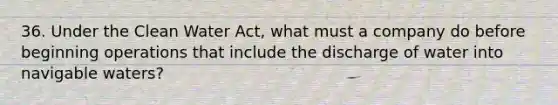 36. Under the Clean Water Act, what must a company do before beginning operations that include the discharge of water into navigable waters?