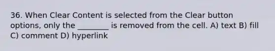 36. When Clear Content is selected from the Clear button options, only the ________ is removed from the cell. A) text B) fill C) comment D) hyperlink