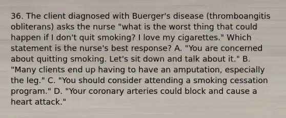 36. The client diagnosed with Buerger's disease (thromboangitis obliterans) asks the nurse "what is the worst thing that could happen if I don't quit smoking? I love my cigarettes." Which statement is the nurse's best response? A. "You are concerned about quitting smoking. Let's sit down and talk about it." B. "Many clients end up having to have an amputation, especially the leg." C. "You should consider attending a smoking cessation program." D. "Your coronary arteries could block and cause a heart attack."