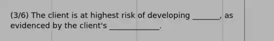 (3/6) The client is at highest risk of developing _______, as evidenced by the client's _____________.​