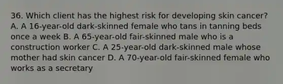 36. Which client has the highest risk for developing skin cancer? A. A 16-year-old dark-skinned female who tans in tanning beds once a week B. A 65-year-old fair-skinned male who is a construction worker C. A 25-year-old dark-skinned male whose mother had skin cancer D. A 70-year-old fair-skinned female who works as a secretary