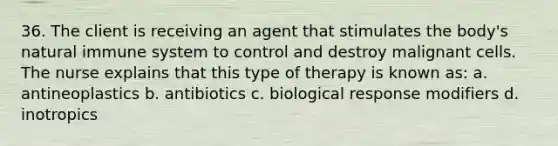 36. The client is receiving an agent that stimulates the body's natural immune system to control and destroy malignant cells. The nurse explains that this type of therapy is known as: a. antineoplastics b. antibiotics c. biological response modifiers d. inotropics