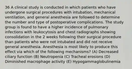 36 A clinical study is conducted in which patients who have undergone surgical procedures with intubation, mechanical ventilation, and general anesthesia are followed to determine the number and type of postoperative complications. The study group is found to have a higher incidence of pulmonary infections with leukocytosis and chest radiographs showing consolidation in the 2 weeks following their surgical procedure than patients who were not intubated and did not receive general anesthesia. Anesthesia is most likely to produce this effect via which of the following mechanisms? (A) Decreased ciliary function (B) Neutropenia (C) Tracheal erosions (D) Diminished macrophage activity (E) Hypogammaglobulinemia