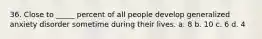 36. Close to _____ percent of all people develop generalized anxiety disorder sometime during their lives. a. 8 b. 10 c. 6 d. 4