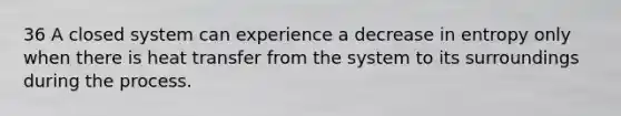 36 A closed system can experience a decrease in entropy only when there is heat transfer from the system to its surroundings during the process.