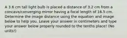 A 3.6 cm tall light bulb is placed a distance of 3.2 cm from a concave/converging mirror having a focal length of 16.5 cm. Determine the image distance using the equation and image below to help you. Leave your answer in centimeters and type your answer below properly rounded to the tenths place! (No units!)