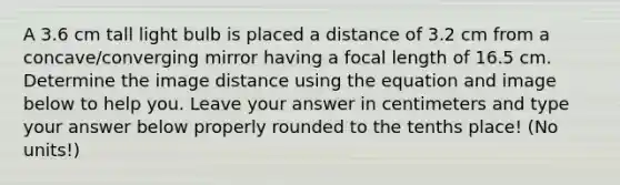 A 3.6 cm tall light bulb is placed a distance of 3.2 cm from a concave/converging mirror having a focal length of 16.5 cm. Determine the image distance using the equation and image below to help you. Leave your answer in centimeters and type your answer below properly rounded to the tenths place! (No units!)