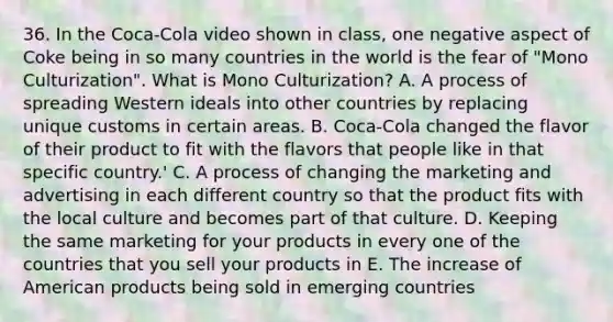 36. In the Coca-Cola video shown in class, one negative aspect of Coke being in so many countries in the world is the fear of "Mono Culturization". What is Mono Culturization? A. A process of spreading Western ideals into other countries by replacing unique customs in certain areas. B. Coca-Cola changed the flavor of their product to fit with the flavors that people like in that specific country.' C. A process of changing the marketing and advertising in each different country so that the product fits with the local culture and becomes part of that culture. D. Keeping the same marketing for your products in every one of the countries that you sell your products in E. The increase of American products being sold in emerging countries