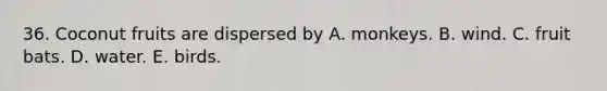 36. Coconut fruits are dispersed by A. monkeys. B. wind. C. fruit bats. D. water. E. birds.
