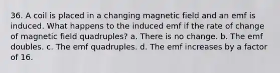 36. A coil is placed in a changing magnetic field and an emf is induced. What happens to the induced emf if the rate of change of magnetic field quadruples? a. There is no change. b. The emf doubles. c. The emf quadruples. d. The emf increases by a factor of 16.