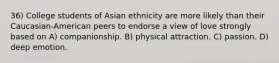 36) College students of Asian ethnicity are more likely than their Caucasian-American peers to endorse a view of love strongly based on A) companionship. B) physical attraction. C) passion. D) deep emotion.