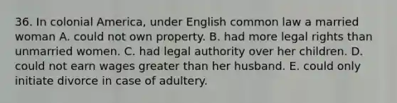 36. In colonial America, under English common law a married woman A. could not own property. B. had more legal rights than unmarried women. C. had legal authority over her children. D. could not earn wages greater than her husband. E. could only initiate divorce in case of adultery.