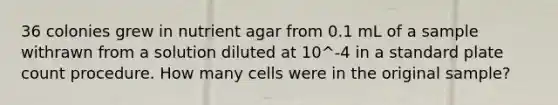 36 colonies grew in nutrient agar from 0.1 mL of a sample withrawn from a solution diluted at 10^-4 in a standard plate count procedure. How many cells were in the original sample?