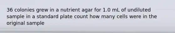 36 colonies grew in a nutrient agar for 1.0 mL of undiluted sample in a standard plate count how many cells were in the original sample