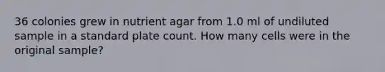 36 colonies grew in nutrient agar from 1.0 ml of undiluted sample in a standard plate count. How many cells were in the original sample?