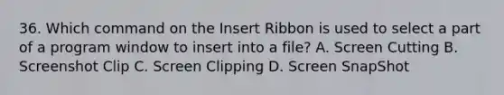 36. Which command on the Insert Ribbon is used to select a part of a program window to insert into a file? A. Screen Cutting B. Screenshot Clip C. Screen Clipping D. Screen SnapShot