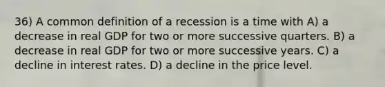 36) A common definition of a recession is a time with A) a decrease in real GDP for two or more successive quarters. B) a decrease in real GDP for two or more successive years. C) a decline in interest rates. D) a decline in the price level.