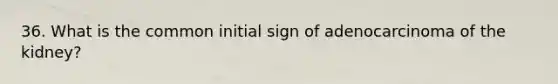 36. What is the common initial sign of adenocarcinoma of the kidney?