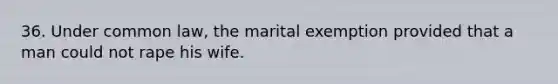 36. Under common law, the marital exemption provided that a man could not rape his wife.