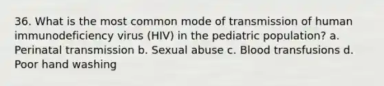 36. What is the most common mode of transmission of human immunodeficiency virus (HIV) in the pediatric population? a. Perinatal transmission b. Sexual abuse c. Blood transfusions d. Poor hand washing