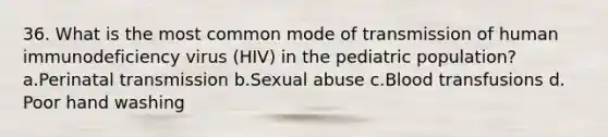 36. What is the most common mode of transmission of human immunodeficiency virus (HIV) in the pediatric population? a.Perinatal transmission b.Sexual abuse c.Blood transfusions d. Poor hand washing