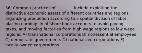 36. Common practices of ________ include exploiting the distinctive economic assets of different countries and regions, organizing production according to a spatial division of labor, placing earnings in offshore bank accounts to avoid paying taxes, and moving factories from high wage regions to low wage regions. A) transnational corporations B) nonessential employees C) democratic governments D) nationalized corporations E) locally owned corporations