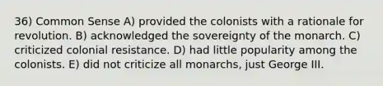 36) Common Sense A) provided the colonists with a rationale for revolution. B) acknowledged the sovereignty of the monarch. C) criticized colonial resistance. D) had little popularity among the colonists. E) did not criticize all monarchs, just George III.