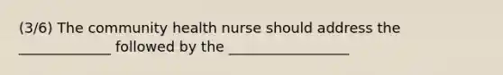 (3/6) The community health nurse should address the _____________ followed by the _________________