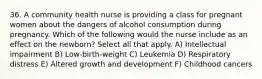 36. A community health nurse is providing a class for pregnant women about the dangers of alcohol consumption during pregnancy. Which of the following would the nurse include as an effect on the newborn? Select all that apply. A) Intellectual impairment B) Low-birth-weight C) Leukemia D) Respiratory distress E) Altered growth and development F) Childhood cancers